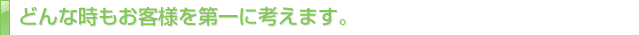 どんな時もお客様を第一に考えます。
