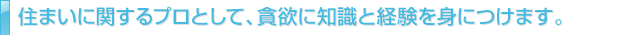 住まいに関するプロとして、貪欲に知識と経験を身につけます。