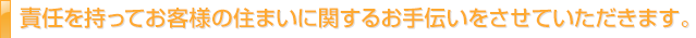 責任を持ってお客様の住まいに関するお手伝いをさせていただきます。